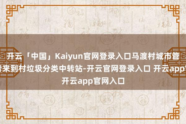 开云「中国」Kaiyun官网登录入口马渡村城市管理志愿者来到村垃圾分类中转站-开云官网登录入口 开云app官网入口