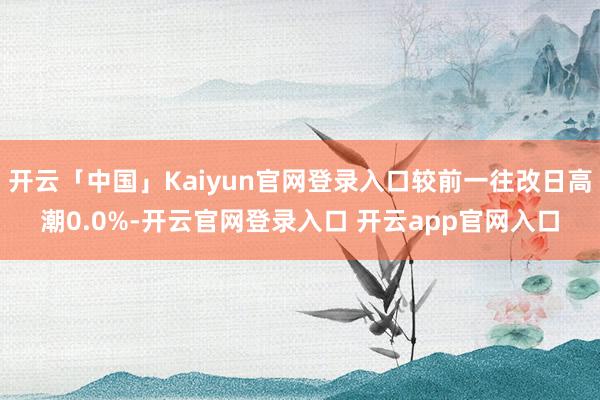 开云「中国」Kaiyun官网登录入口较前一往改日高潮0.0%-开云官网登录入口 开云app官网入口