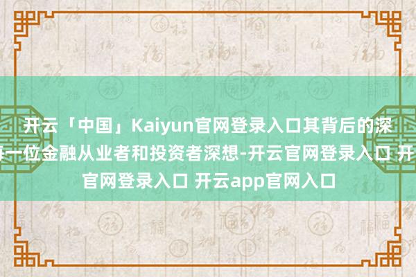 开云「中国」Kaiyun官网登录入口其背后的深刻教授也值得每一位金融从业者和投资者深想-开云官网登录入口 开云app官网入口