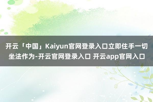 开云「中国」Kaiyun官网登录入口立即住手一切坐法作为-开云官网登录入口 开云app官网入口