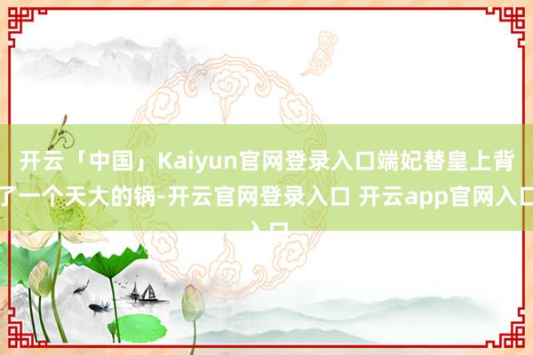 开云「中国」Kaiyun官网登录入口端妃替皇上背了一个天大的锅-开云官网登录入口 开云app官网入口