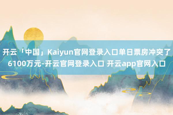 开云「中国」Kaiyun官网登录入口单日票房冲突了6100万元-开云官网登录入口 开云app官网入口