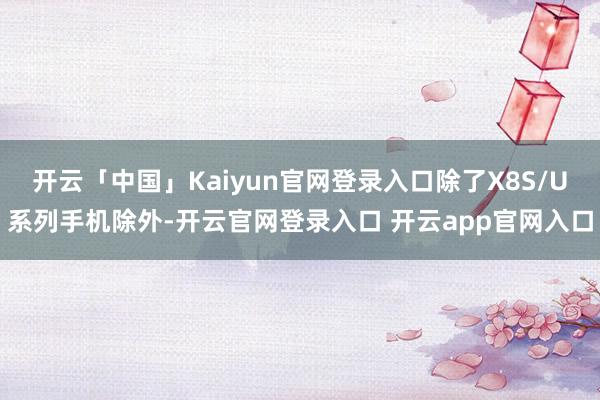 开云「中国」Kaiyun官网登录入口除了X8S/U系列手机除外-开云官网登录入口 开云app官网入口