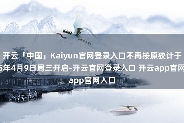 开云「中国」Kaiyun官网登录入口不再按原狡计于2025年4月9日周三开启-开云官网登录入口 开云app官网入口