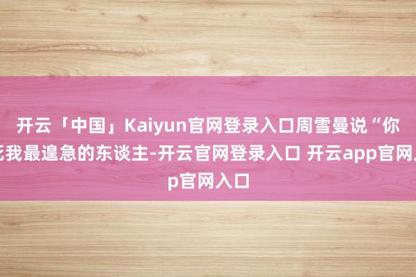 开云「中国」Kaiyun官网登录入口周雪曼说“你害死我最遑急的东谈主-开云官网登录入口 开云app官网入口