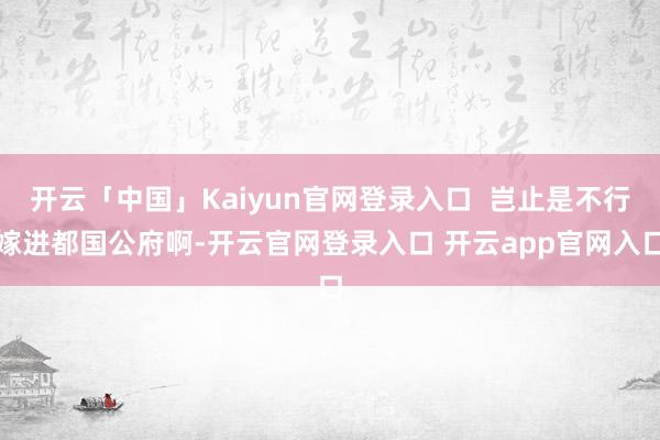 开云「中国」Kaiyun官网登录入口  岂止是不行嫁进都国公府啊-开云官网登录入口 开云app官网入口
