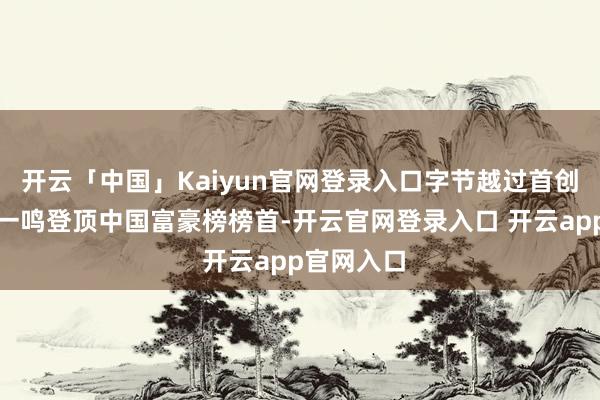 开云「中国」Kaiyun官网登录入口字节越过首创东谈主义一鸣登顶中国富豪榜榜首-开云官网登录入口 开云app官网入口