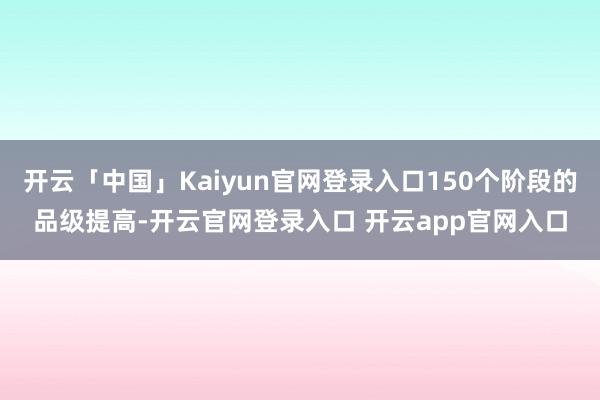 开云「中国」Kaiyun官网登录入口150个阶段的品级提高-开云官网登录入口 开云app官网入口