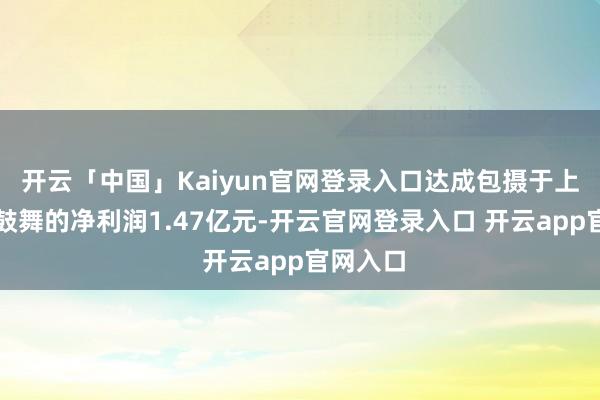 开云「中国」Kaiyun官网登录入口达成包摄于上市公司鼓舞的净利润1.47亿元-开云官网登录入口 开云app官网入口