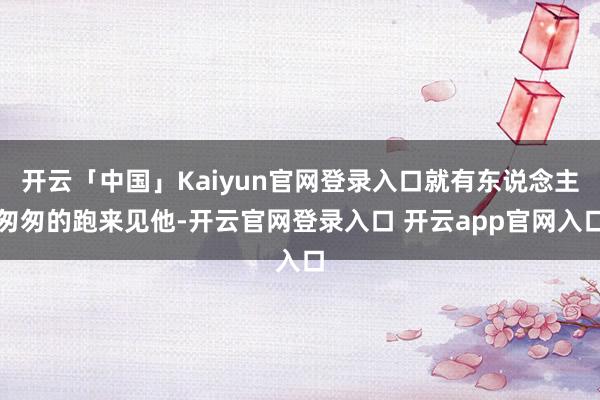 开云「中国」Kaiyun官网登录入口就有东说念主匆匆的跑来见他-开云官网登录入口 开云app官网入口