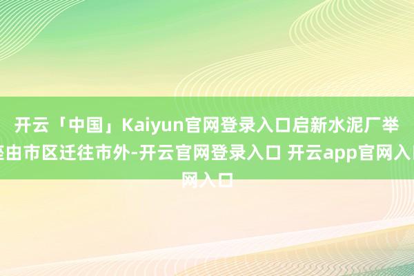 开云「中国」Kaiyun官网登录入口启新水泥厂举座由市区迁往市外-开云官网登录入口 开云app官网入口