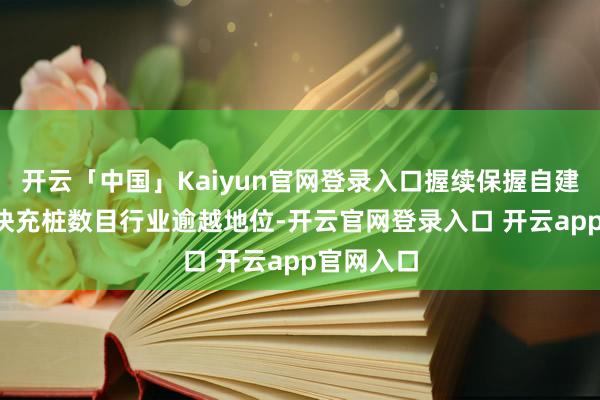 开云「中国」Kaiyun官网登录入口握续保握自建800V超快充桩数目行业逾越地位-开云官网登录入口 开云app官网入口