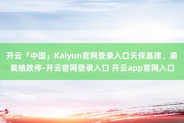 开云「中国」Kaiyun官网登录入口天保基建、渝栽植跌停-开云官网登录入口 开云app官网入口