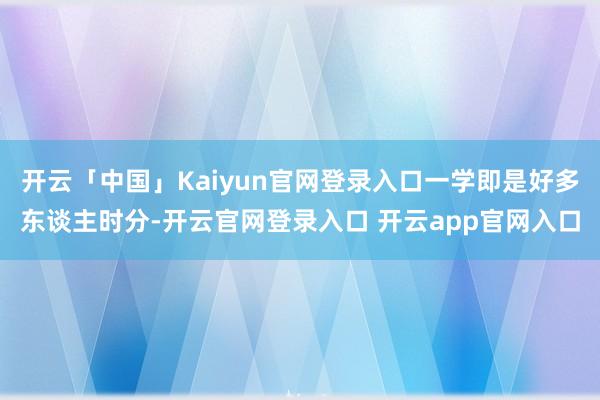 开云「中国」Kaiyun官网登录入口一学即是好多东谈主时分-开云官网登录入口 开云app官网入口