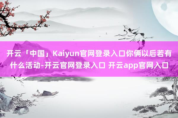 开云「中国」Kaiyun官网登录入口你俩以后若有什么活动-开云官网登录入口 开云app官网入口