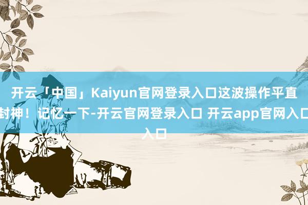 开云「中国」Kaiyun官网登录入口这波操作平直封神！记忆一下-开云官网登录入口 开云app官网入口