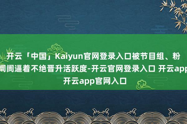 开云「中国」Kaiyun官网登录入口被节目组、粉丝和老本阛阓逼着不绝晋升活跃度-开云官网登录入口 开云app官网入口