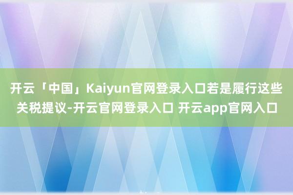 开云「中国」Kaiyun官网登录入口若是履行这些关税提议-开云官网登录入口 开云app官网入口