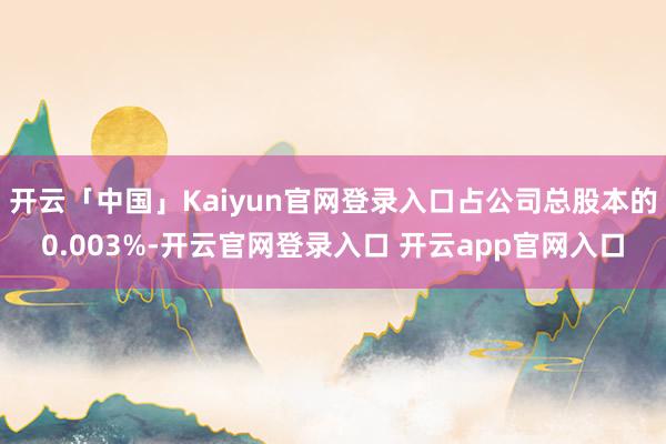 开云「中国」Kaiyun官网登录入口占公司总股本的0.003%-开云官网登录入口 开云app官网入口
