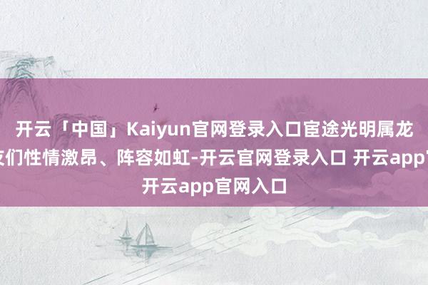 开云「中国」Kaiyun官网登录入口宦途光明属龙的一又友们性情激昂、阵容如虹-开云官网登录入口 开云app官网入口