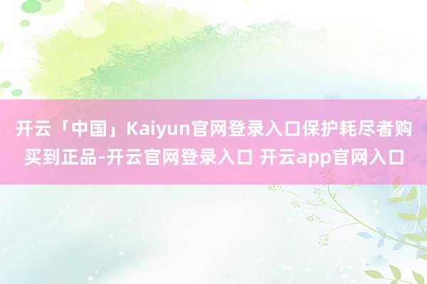 开云「中国」Kaiyun官网登录入口保护耗尽者购买到正品-开云官网登录入口 开云app官网入口