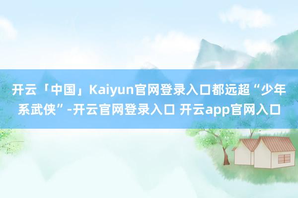 开云「中国」Kaiyun官网登录入口都远超“少年系武侠”-开云官网登录入口 开云app官网入口