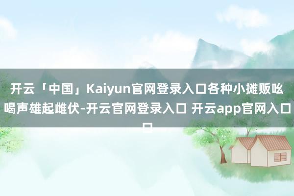 开云「中国」Kaiyun官网登录入口各种小摊贩吆喝声雄起雌伏-开云官网登录入口 开云app官网入口