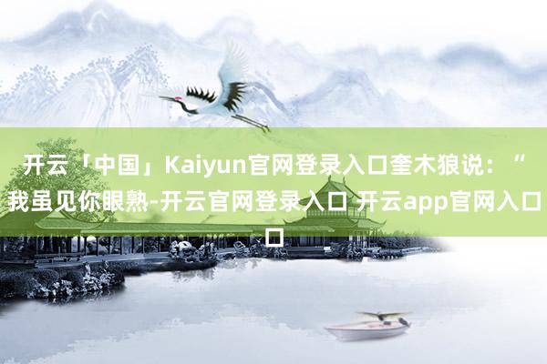 开云「中国」Kaiyun官网登录入口奎木狼说：“我虽见你眼熟-开云官网登录入口 开云app官网入口