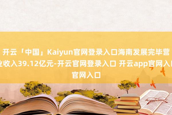 开云「中国」Kaiyun官网登录入口海南发展完毕营业收入39.12亿元-开云官网登录入口 开云app官网入口