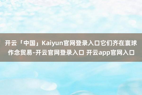 开云「中国」Kaiyun官网登录入口它们齐在寰球作念贸易-开云官网登录入口 开云app官网入口