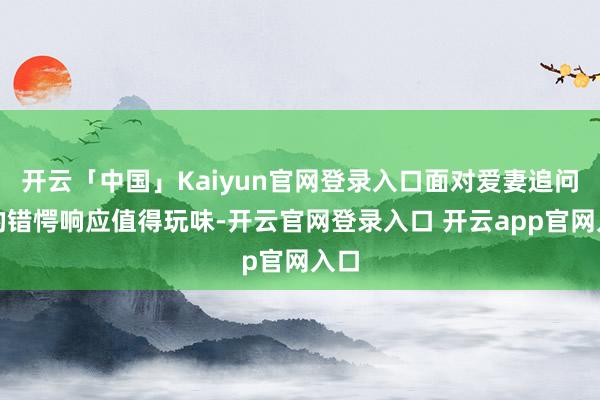 开云「中国」Kaiyun官网登录入口面对爱妻追问时的错愕响应值得玩味-开云官网登录入口 开云app官网入口