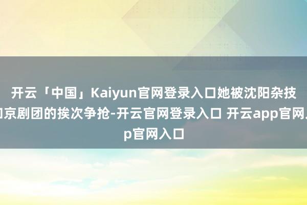 开云「中国」Kaiyun官网登录入口她被沈阳杂技团和京剧团的挨次争抢-开云官网登录入口 开云app官网入口