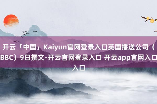 开云「中国」Kaiyun官网登录入口英国播送公司（BBC）9日撰文-开云官网登录入口 开云app官网入口