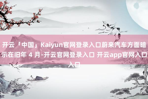 开云「中国」Kaiyun官网登录入口蔚来汽车方面暗示在旧年 4 月-开云官网登录入口 开云app官网入口