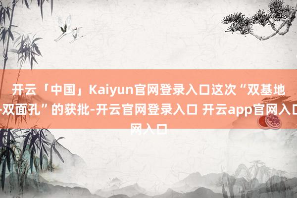 开云「中国」Kaiyun官网登录入口这次“双基地+双面孔”的获批-开云官网登录入口 开云app官网入口