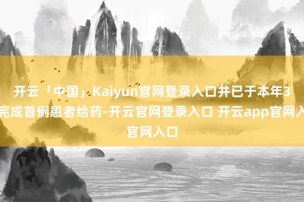 开云「中国」Kaiyun官网登录入口并已于本年3月完成首例患者给药-开云官网登录入口 开云app官网入口