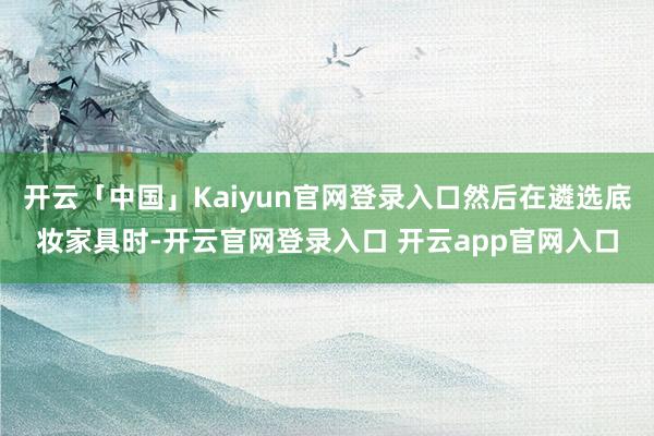 开云「中国」Kaiyun官网登录入口然后在遴选底妆家具时-开云官网登录入口 开云app官网入口