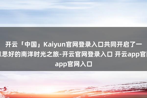 开云「中国」Kaiyun官网登录入口共同开启了一段好意思好的南洋时光之旅-开云官网登录入口 开云app官网入口