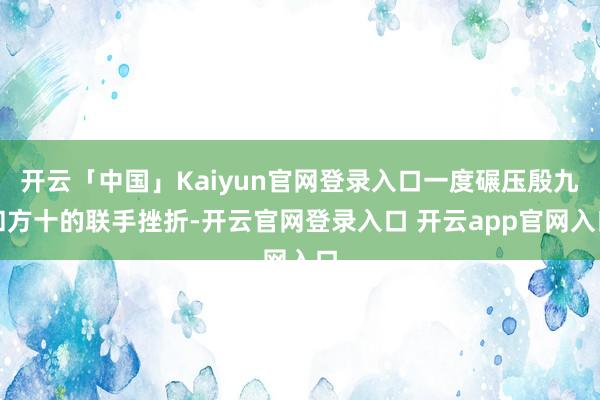 开云「中国」Kaiyun官网登录入口一度碾压殷九和方十的联手挫折-开云官网登录入口 开云app官网入口