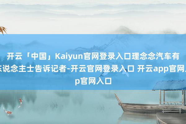 开云「中国」Kaiyun官网登录入口理念念汽车有关东说念主士告诉记者-开云官网登录入口 开云app官网入口