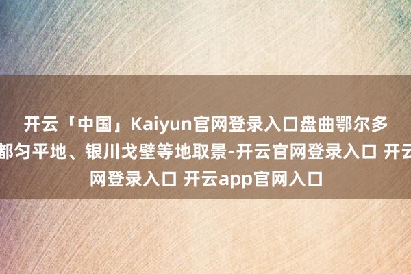 开云「中国」Kaiyun官网登录入口盘曲鄂尔多斯草原、贵州都匀平地、银川戈壁等地取景-开云官网登录入口 开云app官网入口