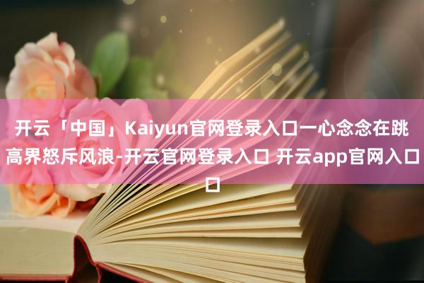 开云「中国」Kaiyun官网登录入口一心念念在跳高界怒斥风浪-开云官网登录入口 开云app官网入口