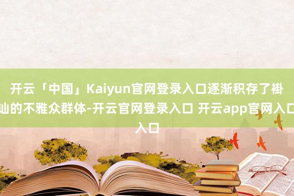 开云「中国」Kaiyun官网登录入口逐渐积存了褂讪的不雅众群体-开云官网登录入口 开云app官网入口