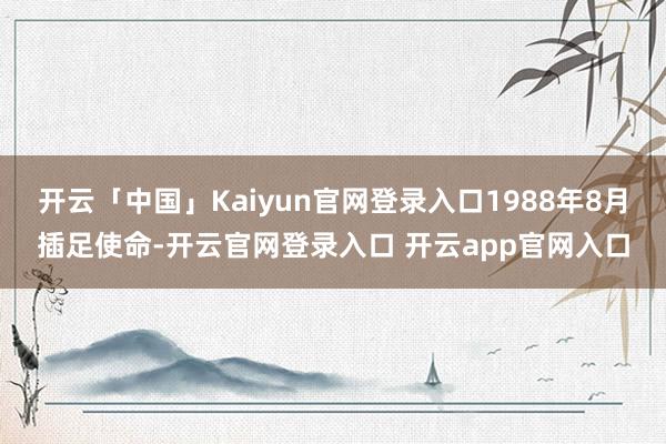 开云「中国」Kaiyun官网登录入口1988年8月插足使命-开云官网登录入口 开云app官网入口