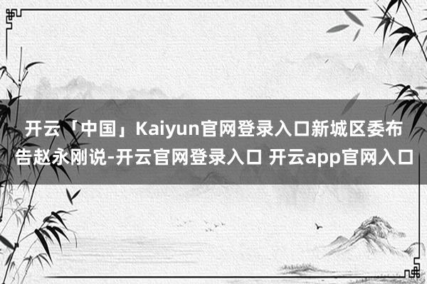 开云「中国」Kaiyun官网登录入口　　新城区委布告赵永刚说-开云官网登录入口 开云app官网入口
