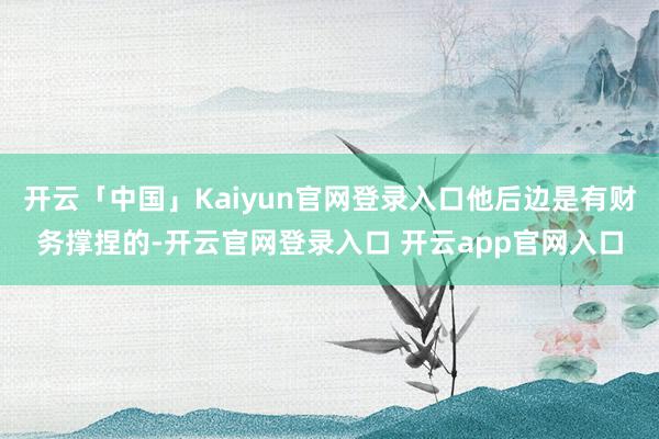 开云「中国」Kaiyun官网登录入口他后边是有财务撑捏的-开云官网登录入口 开云app官网入口
