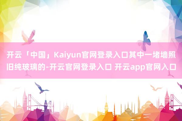 开云「中国」Kaiyun官网登录入口其中一堵墙照旧纯玻璃的-开云官网登录入口 开云app官网入口