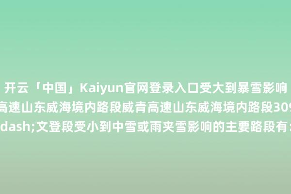 开云「中国」Kaiyun官网登录入口受大到暴雪影响的主要路段有：G18荣乌高速山东威海境内路段威青高速山东威海境内路段309国谈山东荣成&mdash;文登段受小到中雪或雨夹雪影响的主要路段有：G4京港澳高速河北定州&mdash;石家庄段G5京昆高速河北定州&mdash;石家庄段、四川冕宁境内路段G6京藏高速内蒙古集宁&mdash;包头段G7京新高速内蒙古集宁&mdash;包头段G11鹤大高速大连境