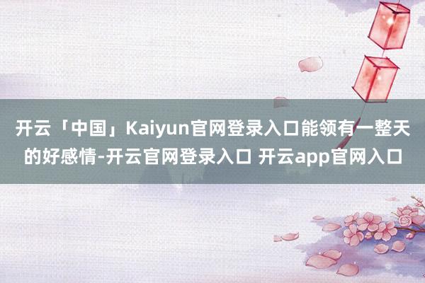 开云「中国」Kaiyun官网登录入口能领有一整天的好感情-开云官网登录入口 开云app官网入口
