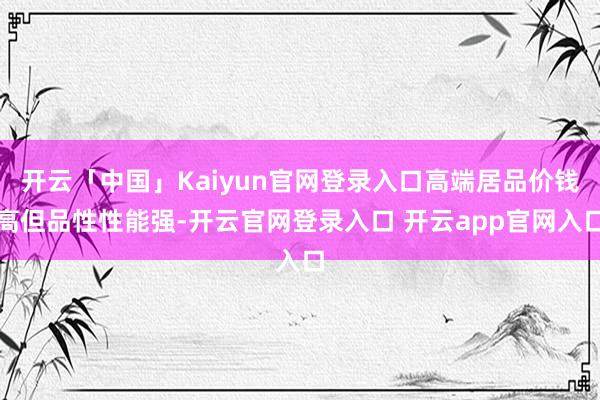 开云「中国」Kaiyun官网登录入口高端居品价钱高但品性性能强-开云官网登录入口 开云app官网入口